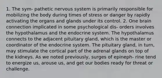 1. The sym- pathetic nervous system is primarily responsible for mobilizing the body during times of stress or danger by rapidly activating the organs and glands under its control. 2. One brain connection implicated in some psychological dis- orders involves the hypothalamus and the endocrine system. The hypothalamus connects to the adjacent pituitary gland, which is the master or coordinator of the endocrine system. The pituitary gland, in turn, may stimulate the cortical part of the adrenal glands on top of the kidneys. As we noted previously, surges of epineph- rine tend to energize us, arouse us, and get our bodies ready for threat or challenge.