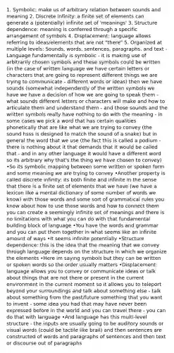 1. Symbolic: make us of arbitrary relation between sounds and meaning 2. Discrete infinity: a finite set of elements can generate a (potentially) infinite set of 'meanings' 3. Structure dependence: meaning is conferred through a specific arrangement of symbols 4. Displacement: language allows referring to ideas/elements that are not "there" 5. Organized at multiple levels: Sounds, words, sentences, paragraphs, and text -Language fundamentally is symbolic - it is making use of arbitrarily chosen symbols and these symbols could be written (in the case of written language we have certain letters or characters that are going to represent different things we are trying to communicate - different words or ideas) then we have sounds (somewhat independently of the written symbols we have we have a decision of how we are going to speak them - what sounds different letters or characters will make and how to articulate them and understand them - and those sounds and the written symbols really have nothing to do with the meaning - in some cases we pick a word that has certain qualities phonetically that are like what we are trying to convey (the sound hsss is designed to match the sound of a snake) but in general the word that we use (the fact this is called a podium - there is nothing about it that demands that it would be called that - and in any other language it would have a different word so its arbitrary why that's the thing we have chosen to convey) •So its symbolic mapping between some written or spoken form and some meaning we are trying to convey •Another property is called discrete infinity: its both finite and infinite in the sense that there is a finite set of elements that we have (we have a lexicon like a mental dictionary of some number of words we know) with those words and some sort of grammatical rules you know about how to use those words and how to connect them you can create a seemingly infinite set of meanings and there is no limitations with what you can do with that fundamental building block of language •You have the words and grammar and you can put them together in what seems like an infinite amount of ways •It seems infinite potentially •Structure dependence: this is the idea that the meaning that we convey through language depends on the structure in which we organize the elements •Here im saying symbols but they can be written or spoken words so the order usually matters •Displacement: language allows you to convey or communicate ideas or talk about things that are not there or present in the current environment in the current moment so it allows you to teleport beyond your surroundings and talk about something else - talk about something from the past/future something that you want to invent - some idea you had that may have never been expressed before in the world and you can travel there - you can do that with language •And language has this multi-level structure - the inputs are usually going to be auditory sounds or visual words (could be tactile like brail) and then sentences are constructed of words and paragraphs of sentences and then text or discourse out of paragraphs