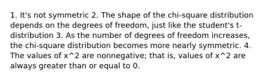 1. It's not symmetric 2. The shape of the chi-square distribution depends on the degrees of freedom, just like the student's t-distribution 3. As the number of degrees of freedom increases, the chi-square distribution becomes more nearly symmetric. 4. The values of x^2 are nonnegative; that is, values of x^2 are always <a href='https://www.questionai.com/knowledge/kNDE5ipeE2-greater-than-or-equal-to' class='anchor-knowledge'>greater than or equal to</a> 0.