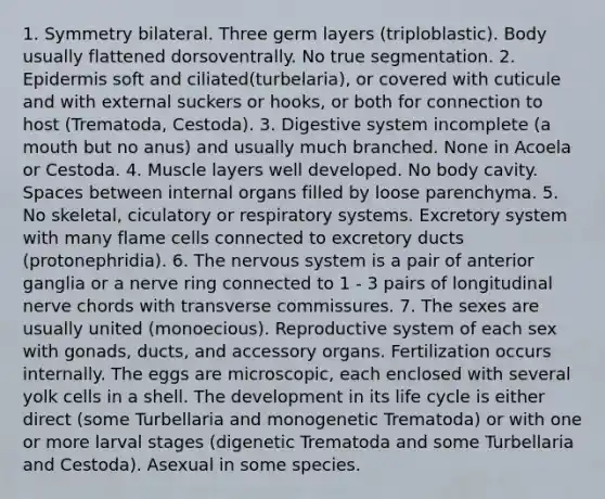 1. Symmetry bilateral. Three germ layers (triploblastic). Body usually flattened dorsoventrally. No true segmentation. 2. Epidermis soft and ciliated(turbelaria), or covered with cuticule and with external suckers or hooks, or both for connection to host (Trematoda, Cestoda). 3. Digestive system incomplete (a mouth but no anus) and usually much branched. None in Acoela or Cestoda. 4. Muscle layers well developed. No body cavity. Spaces between internal organs filled by loose parenchyma. 5. No skeletal, ciculatory or respiratory systems. Excretory system with many flame cells connected to excretory ducts (protonephridia). 6. The nervous system is a pair of anterior ganglia or a nerve ring connected to 1 - 3 pairs of longitudinal nerve chords with transverse commissures. 7. The sexes are usually united (monoecious). Reproductive system of each sex with gonads, ducts, and accessory organs. Fertilization occurs internally. The eggs are microscopic, each enclosed with several yolk cells in a shell. The development in its life cycle is either direct (some Turbellaria and monogenetic Trematoda) or with one or more larval stages (digenetic Trematoda and some Turbellaria and Cestoda). Asexual in some species.