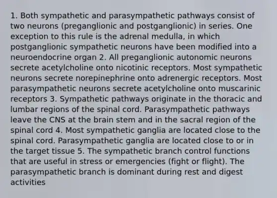 1. Both sympathetic and parasympathetic pathways consist of two neurons (preganglionic and postganglionic) in series. One exception to this rule is the adrenal medulla, in which postganglionic sympathetic neurons have been modified into a neuroendocrine organ 2. All preganglionic autonomic neurons secrete acetylcholine onto nicotinic receptors. Most sympathetic neurons secrete norepinephrine onto adrenergic receptors. Most parasympathetic neurons secrete acetylcholine onto muscarinic receptors 3. Sympathetic pathways originate in the thoracic and lumbar regions of the spinal cord. Parasympathetic pathways leave the CNS at the brain stem and in the sacral region of the spinal cord 4. Most sympathetic ganglia are located close to the spinal cord. Parasympathetic ganglia are located close to or in the target tissue 5. The sympathetic branch control functions that are useful in stress or emergencies (fight or flight). The parasympathetic branch is dominant during rest and digest activities