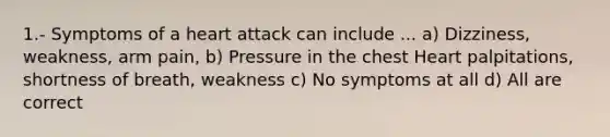 1.- Symptoms of a heart attack can include ... a) Dizziness, weakness, arm pain, b) Pressure in the chest Heart palpitations, shortness of breath, weakness c) No symptoms at all d) All are correct