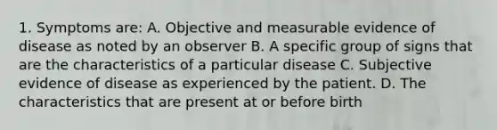 1. Symptoms are: A. Objective and measurable evidence of disease as noted by an observer B. A specific group of signs that are the characteristics of a particular disease C. Subjective evidence of disease as experienced by the patient. D. The characteristics that are present at or before birth