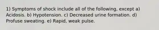 1) Symptoms of shock include all of the following, except a) Acidosis. b) Hypotension. c) Decreased urine formation. d) Profuse sweating. e) Rapid, weak pulse.