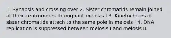 1. Synapsis and crossing over 2. Sister chromatids remain joined at their centromeres throughout meiosis I 3. Kinetochores of sister chromatids attach to the same pole in meiosis I 4. DNA replication is suppressed between meiosis I and meiosis II.