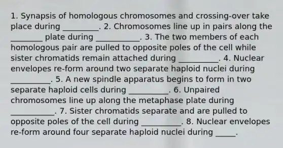 1. Synapsis of homologous chromosomes and crossing-over take place during _________. 2. Chromosomes line up in pairs along the ________ plate during ___________. 3. The two members of each homologous pair are pulled to opposite poles of the cell while sister chromatids remain attached during __________. 4. Nuclear envelopes re-form around two separate haploid nuclei during __________. 5. A new spindle apparatus begins to form in two separate haploid cells during __________. 6. Unpaired chromosomes line up along the metaphase plate during ___________. 7. Sister chromatids separate and are pulled to opposite poles of the cell during __________. 8. Nuclear envelopes re-form around four separate haploid nuclei during _____.