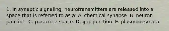 1. In synaptic signaling, neurotransmitters are released into a space that is referred to as a: A. chemical synapse. B. neuron junction. C. paracrine space. D. gap junction. E. plasmodesmata.