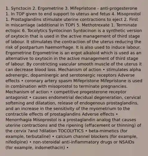 1. Synctocin 2. Ergometrine 3. Mifepristone - anti-progesterone 1. In TOP given to end support to uterus and fetus 4. Misoprostol 1. Prostaglandins stimulate uterine contractions to eject 2. First in miscarriage (additional in TOP) 5. Methotrexate 1. Terminate ectopic 6. Tocolytics Syntocinon Syntocinon is a synthetic version of oxytocin that is used in the active management of third stage of labour. It stimulates the contraction of the uterus reducing the risk of postpartum haemorrhage. It is also used to induce labour. Ergometrine Ergometrine is an ergot alkaloid which is used as an alternative to oxytocin in the active management of third stage of labour. By constricting vascular smooth muscle of the uterus it can decrease blood loss. Mechanism of action • stimulates alpha adrenergic, dopaminergic and serotonergic receptors Adverse effects • coronary artery spasm Mifepristone Mifepristone is used in combination with misoprostol to terminate pregnancies. Mechanism of action • competitive progesterone receptor antagonist • causes endometrial decidual degeneration, cervical softening and dilatation, release of endogenous prostaglandins, and an increase in the sensitivity of the myometrium to the contractile effects of prostaglandins Adverse effects • Menorrhagia Misoprostol is a prostaglandin analog that causes uterine contractions and the ripening (effacement or thinning) of the cervix ?and ?dilation TOCOLYTICS • beta-mimetics (for example, terbutaline) • calcium channel blockers (for example, nifedipine) • non-steroidal anti-inflammatory drugs or NSAIDs (for example, indomethacin) •