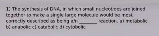 1) The synthesis of DNA, in which small nucleotides are joined together to make a single large molecule would be most correctly described as being a/n ________ reaction. a) metabolic b) anabolic c) catabolic d) cytobolic