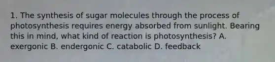 1. The synthesis of sugar molecules through the process of photosynthesis requires energy absorbed from sunlight. Bearing this in mind, what kind of reaction is photosynthesis? A. exergonic B. endergonic C. catabolic D. feedback