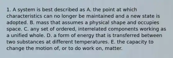 1. A system is best described as A. the point at which characteristics can no longer be maintained and a new state is adopted. B. mass that assumes a physical shape and occupies space. C. any set of ordered, interrelated components working as a unified whole. D. a form of energy that is transferred between two substances at different temperatures. E. the capacity to change the motion of, or to do work on, matter.