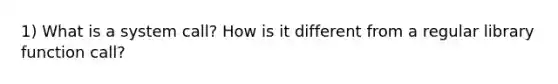 1) What is a system call? How is it different from a regular library function call?