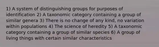 1) A system of distinguishing groups for purposes of identification 2) A taxonomic category containing a group of similar genera 3) There is no change of any kind, no variation within populations 4) The science of heredity 5) A taxonomic category containing a group of similar species 6) A group of living things with certain similar characteristics