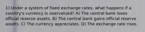 1) Under a system of fixed exchange rates, what happens if a country's currency is overvalued? A) The central bank loses official reserve assets. B) The central bank gains official reserve assets. C) The currency appreciates. D) The exchange rate rises.