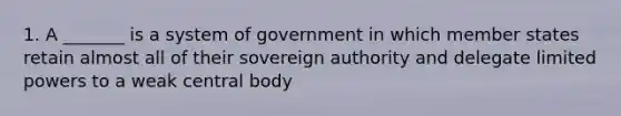 1. A _______ is a system of government in which member states retain almost all of their sovereign authority and delegate limited powers to a weak central body