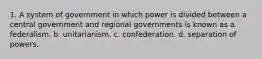 1. A system of government in which power is divided between a central government and regional governments is known as a. federalism. b. unitarianism. c. confederation. d. separation of powers.