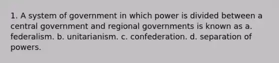 1. A system of government in which power is divided between a central government and regional governments is known as a. federalism. b. unitarianism. c. confederation. d. separation of powers.