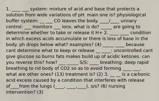 1. ____ ___ system: mixture of acid and base that protects a solution from wide variations of pH. main one is? physiological buffer system: __ ___ CO leaves the body. ____/____ urinary control: ___ monitors ___ ions. what is do? _____ are going to determine whether to take or release it H+ 2. ____ ____ condition in which excess acids accumulate or there is loss of base in the body. ph drops below what? examples? (4) _____ ____ because cant determine what to keep or release __ ____: uncontrolled cant give glucose so burns fats makes build up of acidic ketones. can you reverse this? how? ___ _____ S/S: ____ breathing: deep rapid breathing to rid body of CO2 so as to avoid forming ____ ___. what are other ones? (13) treatment is? (2) 3. __ __ is a carbonic acid excess caused by a condition that interferes with release of____from the lungs (____, ____,____). s/s? (6) nursing intervention? (3)