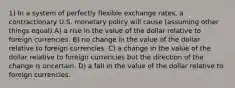 1) In a system of perfectly flexible exchange rates, a contractionary U.S. monetary policy will cause (assuming other things equal) A) a rise in the value of the dollar relative to foreign currencies. B) no change in the value of the dollar relative to foreign currencies. C) a change in the value of the dollar relative to foreign currencies but the direction of the change is uncertain. D) a fall in the value of the dollar relative to foreign currencies.