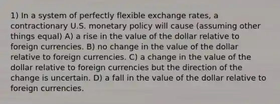 1) In a system of perfectly flexible exchange rates, a contractionary U.S. monetary policy will cause (assuming other things equal) A) a rise in the value of the dollar relative to foreign currencies. B) no change in the value of the dollar relative to foreign currencies. C) a change in the value of the dollar relative to foreign currencies but the direction of the change is uncertain. D) a fall in the value of the dollar relative to foreign currencies.