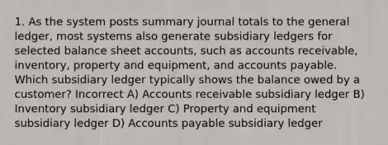 1. As the system posts summary journal totals to the general ledger, most systems also generate subsidiary ledgers for selected balance sheet accounts, such as accounts receivable, inventory, property and equipment, and accounts payable. Which subsidiary ledger typically shows the balance owed by a customer? Incorrect A) Accounts receivable subsidiary ledger B) Inventory subsidiary ledger C) Property and equipment subsidiary ledger D) Accounts payable subsidiary ledger