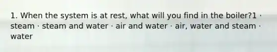 1. When the system is at rest, what will you find in the boiler?1 · steam · steam and water · air and water · air, water and steam · water