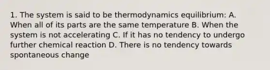 1. The system is said to be thermodynamics equilibrium: A. When all of its parts are the same temperature B. When the system is not accelerating C. If it has no tendency to undergo further chemical reaction D. There is no tendency towards spontaneous change