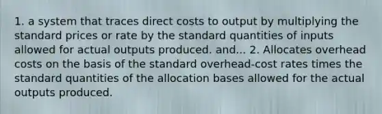 1. a system that traces direct costs to output by multiplying the standard prices or rate by the standard quantities of inputs allowed for actual outputs produced. and... 2. Allocates overhead costs on the basis of the standard overhead-cost rates times the standard quantities of the allocation bases allowed for the actual outputs produced.