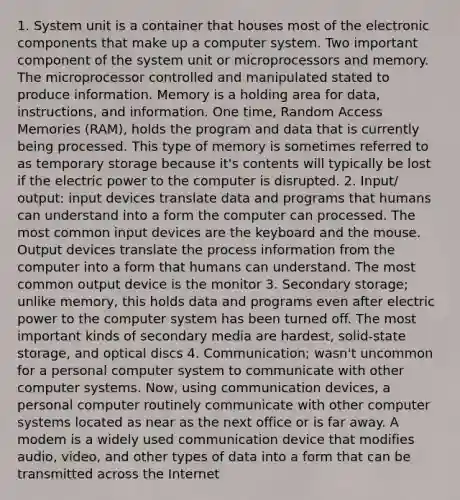 1. System unit is a container that houses most of the electronic components that make up a computer system. Two important component of the system unit or microprocessors and memory. The microprocessor controlled and manipulated stated to produce information. Memory is a holding area for data, instructions, and information. One time, Random Access Memories (RAM), holds the program and data that is currently being processed. This type of memory is sometimes referred to as temporary storage because it's contents will typically be lost if the electric power to the computer is disrupted. 2. Input/ output: input devices translate data and programs that humans can understand into a form the computer can processed. The most common input devices are the keyboard and the mouse. Output devices translate the process information from the computer into a form that humans can understand. The most common output device is the monitor 3. Secondary storage; unlike memory, this holds data and programs even after electric power to the computer system has been turned off. The most important kinds of secondary media are hardest, solid-state storage, and optical discs 4. Communication; wasn't uncommon for a personal computer system to communicate with other computer systems. Now, using communication devices, a personal computer routinely communicate with other computer systems located as near as the next office or is far away. A modem is a widely used communication device that modifies audio, video, and other types of data into a form that can be transmitted across the Internet