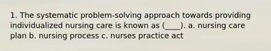 1. The systematic problem-solving approach towards providing individualized nursing care is known as (____). a. nursing care plan b. nursing process c. nurses practice act