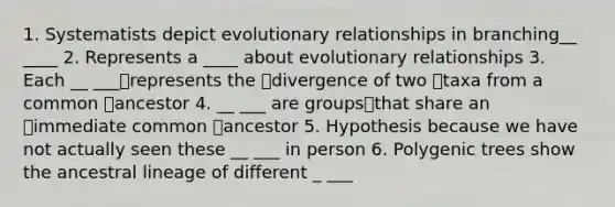 1. Systematists depict evolutionary relationships in branching__ ____ 2. Represents a ____ about evolutionary relationships 3. Each __ ___represents the divergence of two taxa from a common ancestor 4. __ ___ are groupsthat share an immediate common ancestor 5. Hypothesis because we have not actually seen these __ ___ in person 6. Polygenic trees show the ancestral lineage of different _ ___