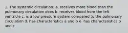 1. The systemic circulation: a. receives more blood than the pulmonary circulation does b. receives blood from the left ventricle c. is a low pressure system compared to the pulmonary circulation d. has characteristics a and b e. has characteristics b and c