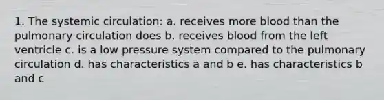 1. The systemic circulation: a. receives more blood than the pulmonary circulation does b. receives blood from the left ventricle c. is a low pressure system compared to the pulmonary circulation d. has characteristics a and b e. has characteristics b and c