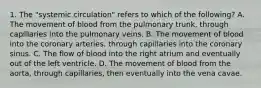 1. The "systemic circulation" refers to which of the following? A. The movement of blood from the pulmonary trunk, through capillaries into the pulmonary veins. B. The movement of blood into the coronary arteries, through capillaries into the coronary sinus. C. The flow of blood into the right atrium and eventually out of the left ventricle. D. The movement of blood from the aorta, through capillaries, then eventually into the vena cavae.