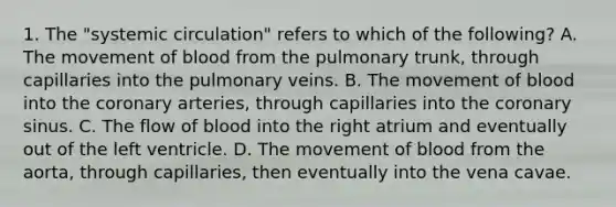 1. The "systemic circulation" refers to which of the following? A. The movement of blood from the pulmonary trunk, through capillaries into the pulmonary veins. B. The movement of blood into the coronary arteries, through capillaries into the coronary sinus. C. The flow of blood into the right atrium and eventually out of the left ventricle. D. The movement of blood from the aorta, through capillaries, then eventually into the vena cavae.