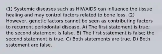 (1) Systemic diseases such as HIV/AIDS can influence the tissue healing and may control factors related to bone loss. (2) However, genetic factors cannot be seen as contributing factors to recurrent periodontal disease. A) The first statement is true; the second statement is false. B) The first statement is false; the second statement is true. C) Both statements are true. D) Both statement are false.