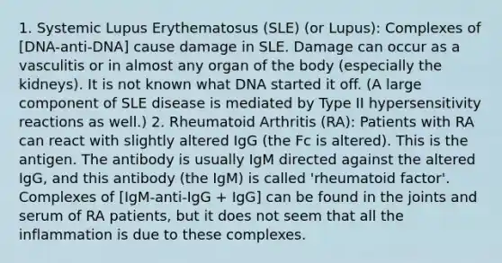 1. Systemic Lupus Erythematosus (SLE) (or Lupus): Complexes of [DNA-anti-DNA] cause damage in SLE. Damage can occur as a vasculitis or in almost any organ of the body (especially the kidneys). It is not known what DNA started it off. (A large component of SLE disease is mediated by Type II hypersensitivity reactions as well.) 2. Rheumatoid Arthritis (RA): Patients with RA can react with slightly altered IgG (the Fc is altered). This is the antigen. The antibody is usually IgM directed against the altered IgG, and this antibody (the IgM) is called 'rheumatoid factor'. Complexes of [IgM-anti-IgG + IgG] can be found in the joints and serum of RA patients, but it does not seem that all the inflammation is due to these complexes.