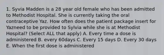 1. Syvia Madden is a 28 year old female who has been admitted to Methodist Hospital. She is currently taking the oral contraceptive Yaz. How often does the patient package insert for Yazneed to be provided to Sylvia while she is at Methodist Hospital? (Select ALL that apply) A. Every time a dose is administered B. every 60days C. Every 15 days D. Every 30 days E. When the first dose is administered