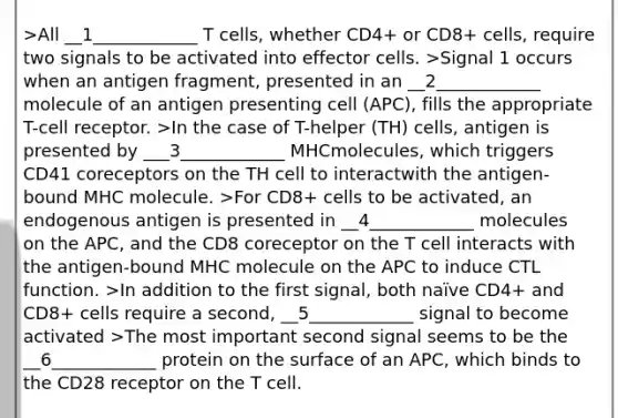 >All __1____________ T cells, whether CD4+ or CD8+ cells, require two signals to be activated into effector cells. >Signal 1 occurs when an antigen fragment, presented in an __2____________ molecule of an antigen presenting cell (APC), fills the appropriate T-cell receptor. >In the case of T-helper (TH) cells, antigen is presented by ___3____________ MHCmolecules, which triggers CD41 coreceptors on the TH cell to interactwith the antigen-bound MHC molecule. >For CD8+ cells to be activated, an endogenous antigen is presented in __4____________ molecules on the APC, and the CD8 coreceptor on the T cell interacts with the antigen-bound MHC molecule on the APC to induce CTL function. >In addition to the first signal, both naïve CD4+ and CD8+ cells require a second, __5____________ signal to become activated >The most important second signal seems to be the __6____________ protein on the surface of an APC, which binds to the CD28 receptor on the T cell.