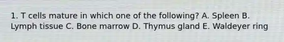 1. T cells mature in which one of the following? A. Spleen B. Lymph tissue C. Bone marrow D. Thymus gland E. Waldeyer ring