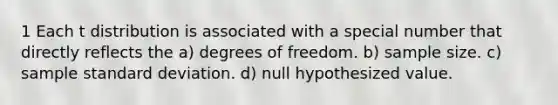 1 Each t distribution is associated with a special number that directly reflects the a) degrees of freedom. b) sample size. c) sample <a href='https://www.questionai.com/knowledge/kqGUr1Cldy-standard-deviation' class='anchor-knowledge'>standard deviation</a>. d) null hypothesized value.