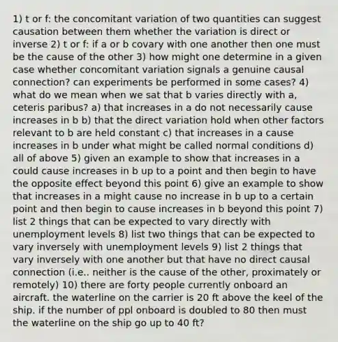 1) t or f: the concomitant variation of two quantities can suggest causation between them whether the variation is direct or inverse 2) t or f: if a or b covary with one another then one must be the cause of the other 3) how might one determine in a given case whether concomitant variation signals a genuine causal connection? can experiments be performed in some cases? 4) what do we mean when we sat that b varies directly with a, ceteris paribus? a) that increases in a do not necessarily cause increases in b b) that the direct variation hold when other factors relevant to b are held constant c) that increases in a cause increases in b under what might be called normal conditions d) all of above 5) given an example to show that increases in a could cause increases in b up to a point and then begin to have the opposite effect beyond this point 6) give an example to show that increases in a might cause no increase in b up to a certain point and then begin to cause increases in b beyond this point 7) list 2 things that can be expected to vary directly with unemployment levels 8) list two things that can be expected to vary inversely with unemployment levels 9) list 2 things that vary inversely with one another but that have no direct causal connection (i.e.. neither is the cause of the other, proximately or remotely) 10) there are forty people currently onboard an aircraft. the waterline on the carrier is 20 ft above the keel of the ship. if the number of ppl onboard is doubled to 80 then must the waterline on the ship go up to 40 ft?