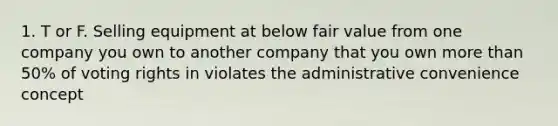 1. T or F. Selling equipment at below fair value from one company you own to another company that you own more than 50% of voting rights in violates the administrative convenience concept