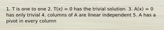 1. T is one to one 2. T(x) = 0 has the trivial solution. 3. A(x) = 0 has only trivial 4. columns of A are linear independent 5. A has a pivot in every column