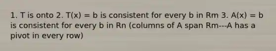 1. T is onto 2. T(x) = b is consistent for every b in Rm 3. A(x) = b is consistent for every b in Rn (columns of A span Rm---A has a pivot in every row)