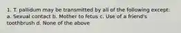 1. T. pallidum may be transmitted by all of the following except: a. Sexual contact b. Mother to fetus c. Use of a friend's toothbrush d. None of the above