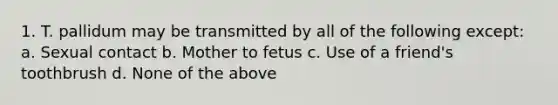 1. T. pallidum may be transmitted by all of the following except: a. Sexual contact b. Mother to fetus c. Use of a friend's toothbrush d. None of the above