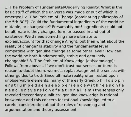 1. T he Problem of Fundamental/Underlying Reality: What is the basic stuff of which the universe was made or out of which it emerged? 2. T he Problem of Change (dominating philosophy of the 5th BCE): Could the fundamental ingredients of the world be mutable, or changeable? Presumably not! ingredients could not be ultimate is they changed form or passed in and out of existence. We'd need something more ultimate to explain/account for that change Alright, but then what about the reality of change? Is stability and the fundamental level compatible with genuine change at some other level? How can the world be both fundamentally stable and genuinely changeable? 3. T he Problem of Knowledge (epistemology): Follows from above... if we don't trust our senses, or there is reason to doubt them, we must replace/augment the senses with other guides to truth Since ultimate reality often rested upon unobservable elements, many of the early Greek p h i l o s o p h e r s t r u m p e d s e n s e e x p e r i e n c e w i t h r e a s o n ( a n a n c i e n t v e r s i o n o f R a t i o n a l i s m ) the senses only revealed "secondary qualities" genuine knowledge is rational knowledge and this concern for rational knowledge led to a careful consideration about the rules of reasoning and argumentation and theory assessment