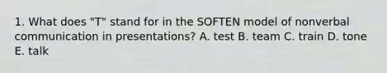 1. What does "T" stand for in the SOFTEN model of nonverbal communication in presentations? A. test B. team C. train D. tone E. talk