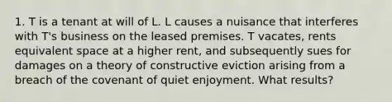 1. T is a tenant at will of L. L causes a nuisance that interferes with T's business on the leased premises. T vacates, rents equivalent space at a higher rent, and subsequently sues for damages on a theory of constructive eviction arising from a breach of the covenant of quiet enjoyment. What results?